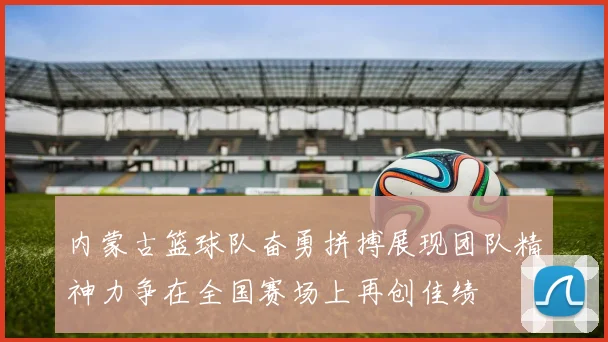 内蒙古篮球队奋勇拼搏展现团队精神力争在全国赛场上再创佳绩