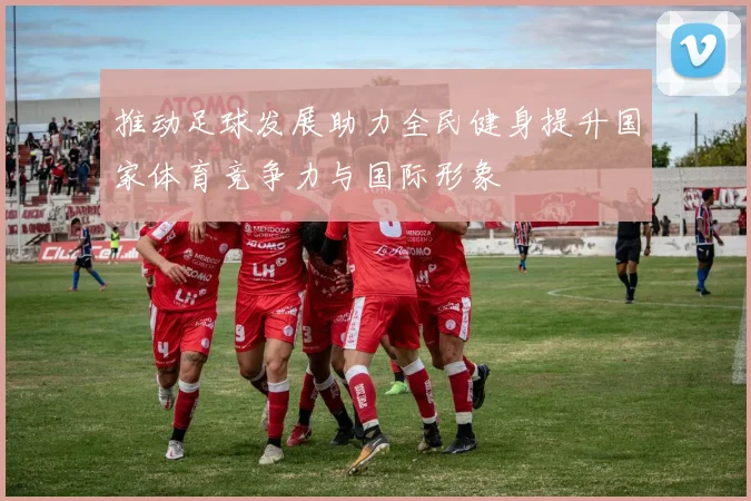 推动足球发展助力全民健身提升国家体育竞争力与国际形象