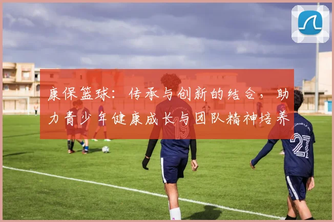 康保篮球：传承与创新的结合，助力青少年健康成长与团队精神培养