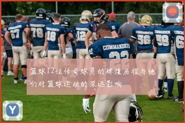 篮球12位传奇球员的辉煌历程与他们对篮球运动的深远影响